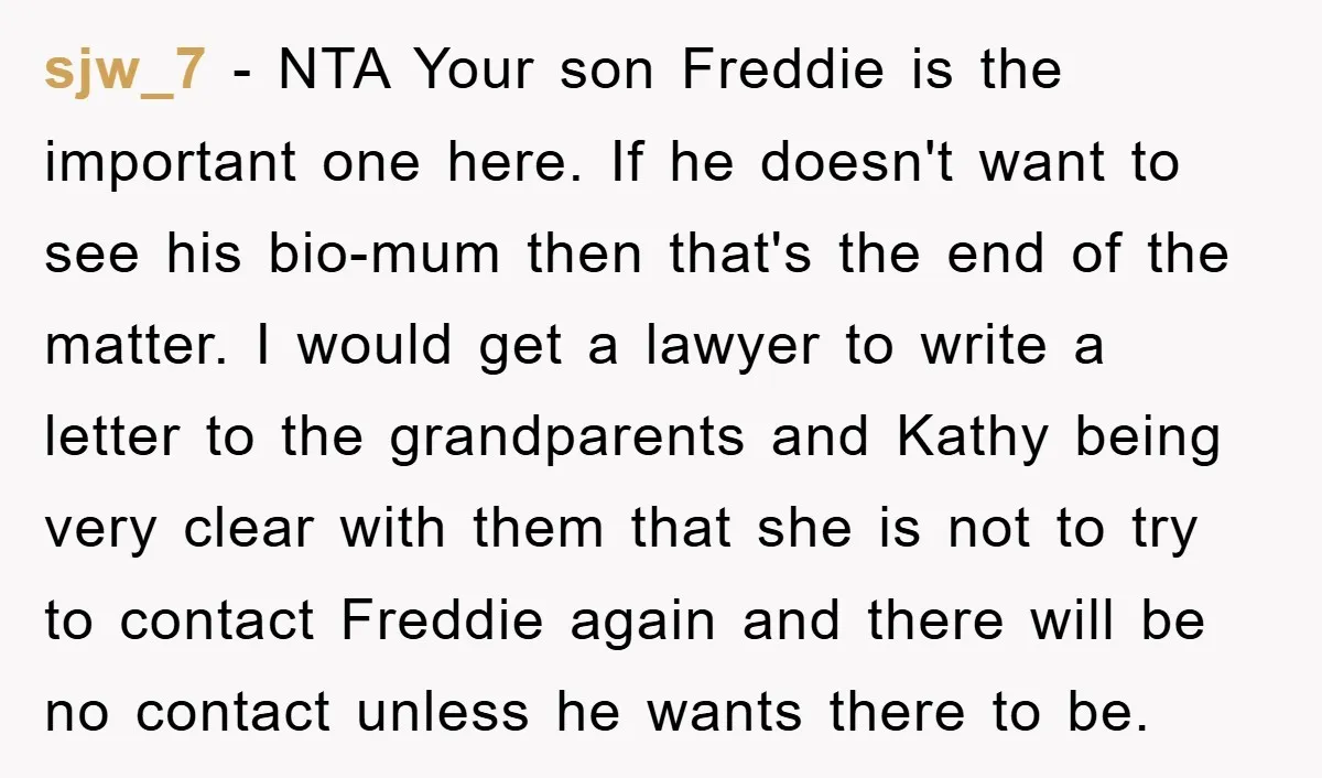 sjw_7 − NTA Your son Freddie is the important one here. If he doesn't want to see his bio-mum then that's the end of the matter. I would get a...
