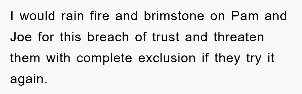 I would rain fire and brimstone on Pam and Joe for this breach of trust and threaten them with complete exclusion if they try it again.