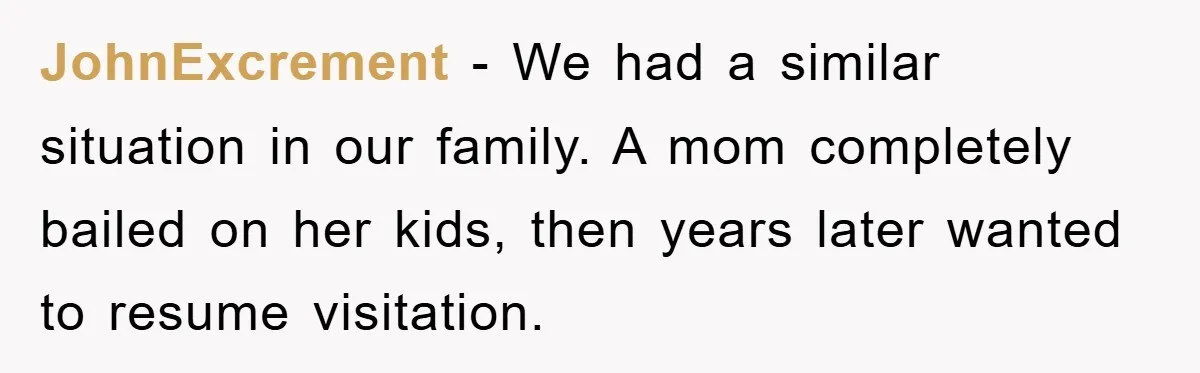 JohnExcrement − We had a similar situation in our family. A mom completely bailed on her kids, then years later wanted to resume visitation.