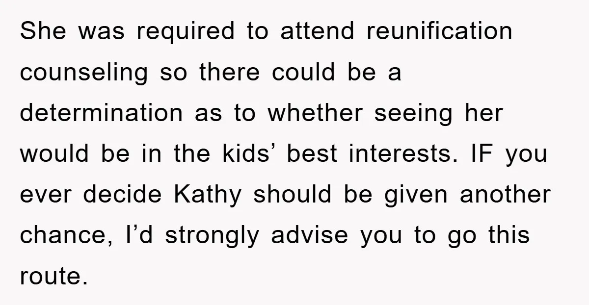 She was required to attend reunification counseling so there could be a determination as to whether seeing her would be in the kids’ best interests. IF you ever decide Kathy...