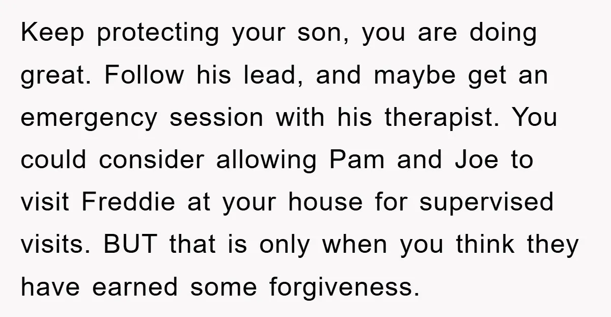 Keep protecting your son, you are doing great. Follow his lead, and maybe get an emergency session with his therapist. You could consider allowing Pam and Joe to visit Freddie...