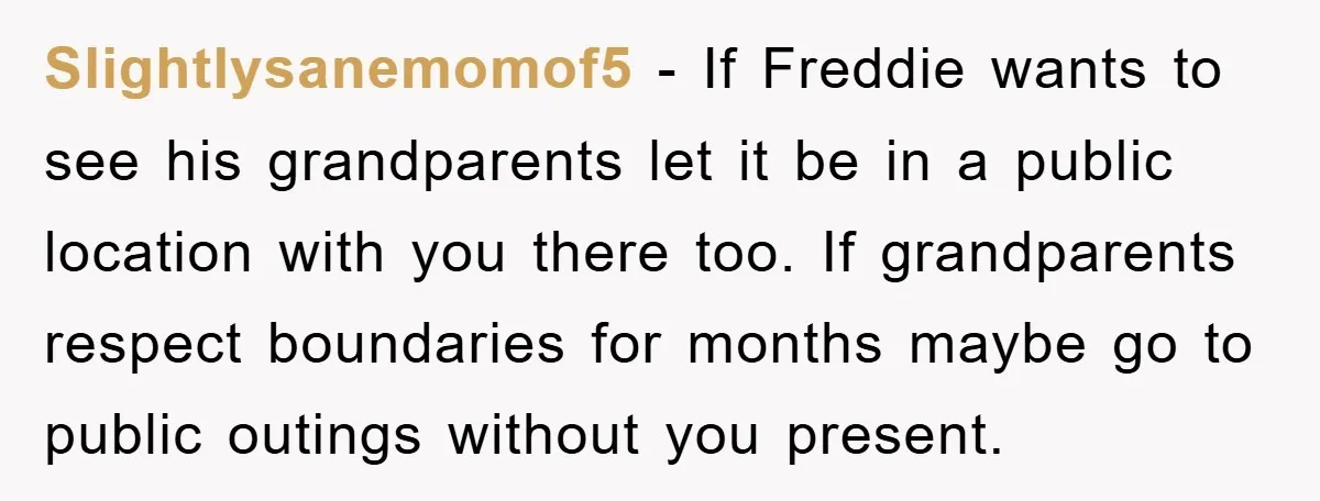 Slightlysanemomof5 − If Freddie wants to see his grandparents let it be in a public location with you there too. If grandparents respect boundaries for months maybe go to public...