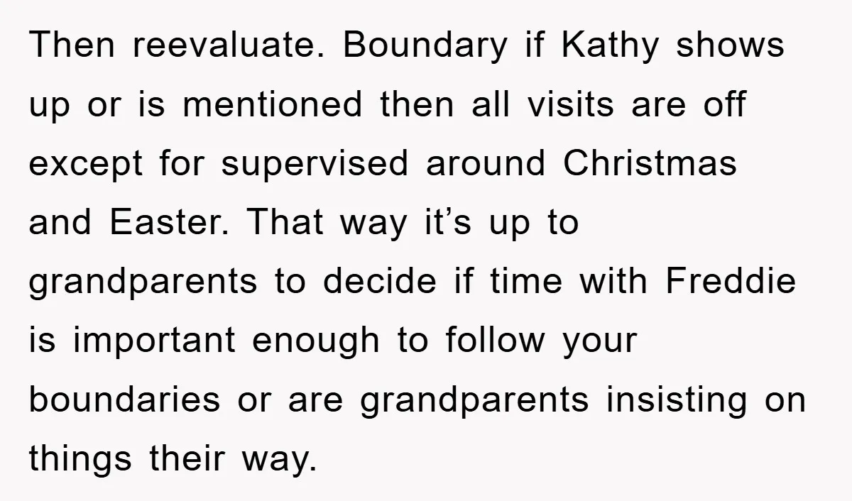 Then reevaluate. Boundary if Kathy shows up or is mentioned then all visits are off except for supervised around Christmas and Easter. That way it’s up to grandparents to decide...
