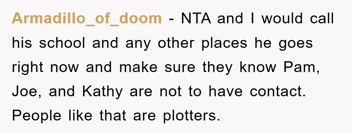 Armadillo_of_doom − NTA and I would call his school and any other places he goes right now and make sure they know Pam, Joe, and Kathy are not to have...