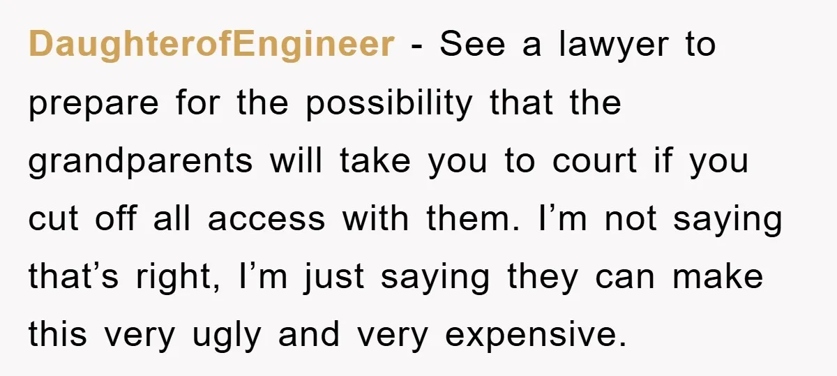 DaughterofEngineer − See a lawyer to prepare for the possibility that the grandparents will take you to court if you cut off all access with them. I’m not saying that’s...