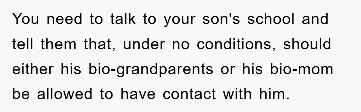 You need to talk to your son's school and tell them that, under no conditions, should either his bio-grandparents or his bio-mom be allowed to have contact with him.