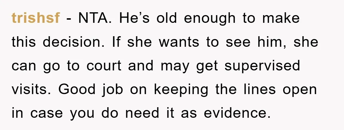 trishsf − NTA. He’s old enough to make this decision. If she wants to see him, she can go to court and may get supervised visits. Good job on keeping...