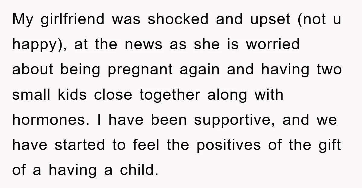 My girlfriend was shocked and upset (not u happy), at the news as she is worried about being pregnant again and having two small kids close together along with hormones....