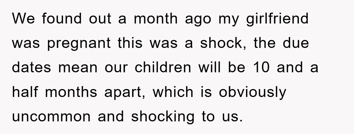 We found out a month ago my girlfriend was pregnant this was a shock, the due dates mean our children will be 10 and a half months apart, which is...