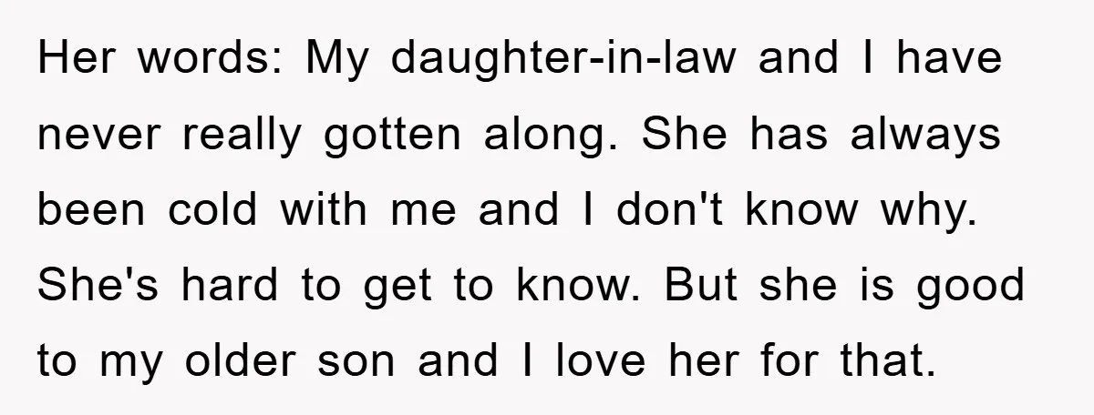 Her words: My daughter-in-law and I have never really gotten along. She has always been cold with me and I don't know why. She's hard to get to know. But...