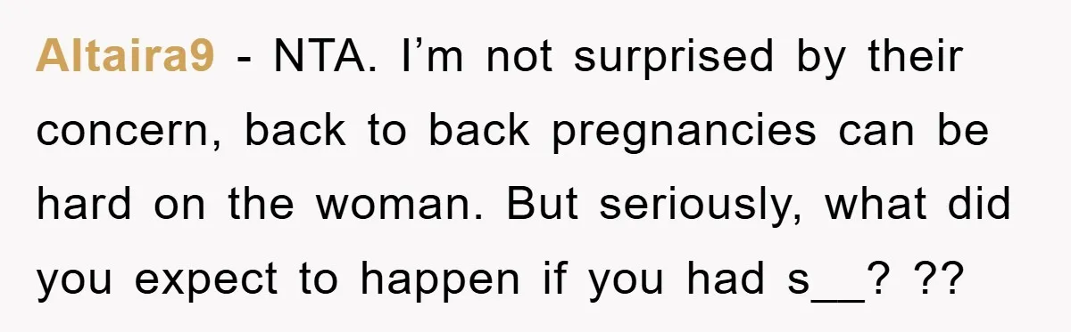 Altaira9 − NTA. I’m not surprised by their concern, back to back pregnancies can be hard on the woman. But seriously, what did you expect to happen if you had...