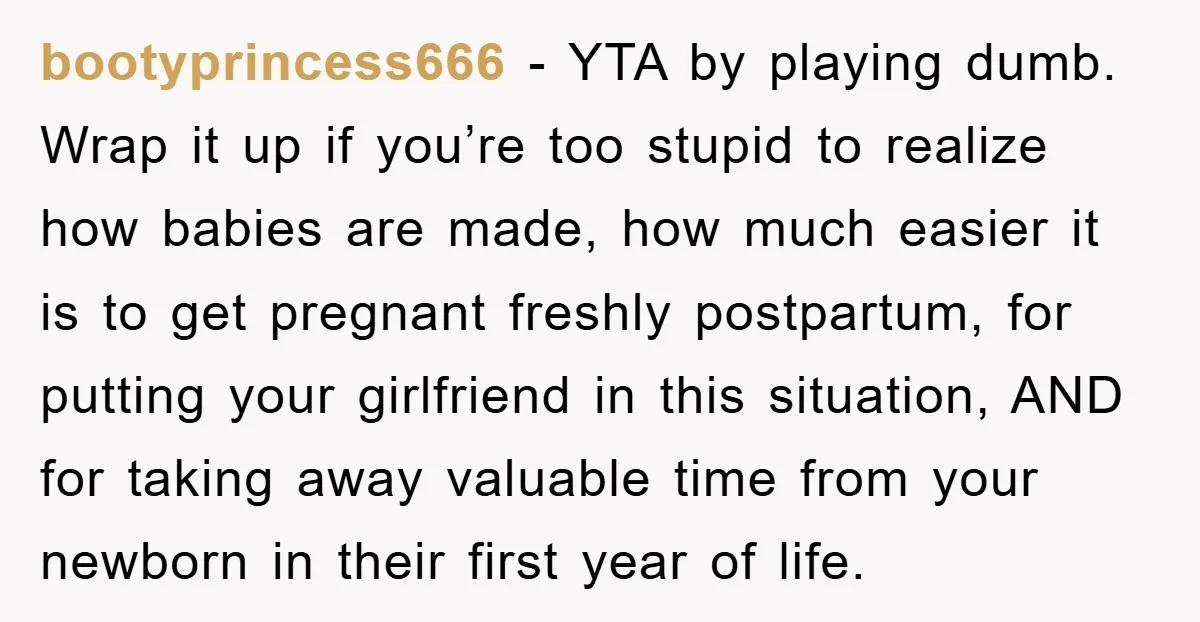 bootyprincess666 − YTA by playing dumb. Wrap it up if you’re too stupid to realize how babies are made, how much easier it is to get pregnant freshly postpartum, for...