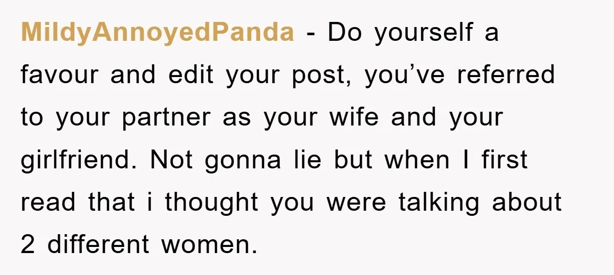MildyAnnoyedPanda − Do yourself a favour and edit your post, you’ve referred to your partner as your wife and your girlfriend. Not gonna lie but when I first read that...