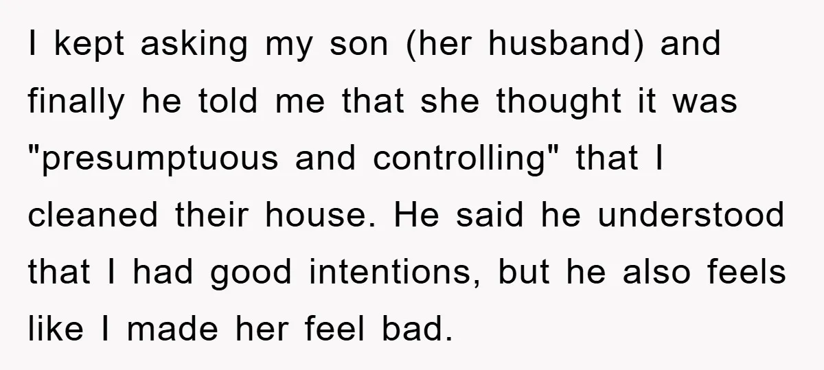 I kept asking my son (her husband) and finally he told me that she thought it was "presumptuous and controlling" that I cleaned their house. He said he understood that...