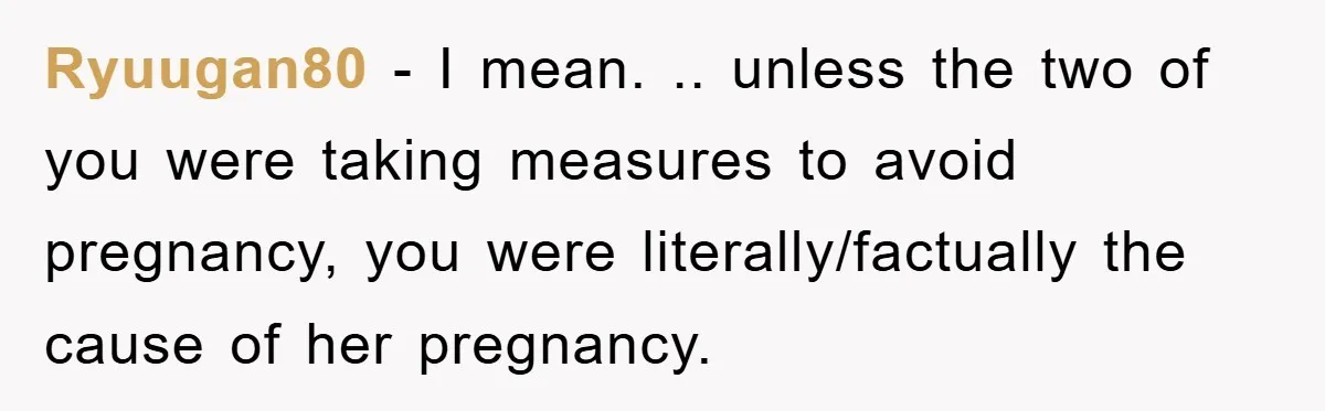 Ryuugan80 − I mean. .. unless the two of you were taking measures to avoid pregnancy, you were literally/factually the cause of her pregnancy.