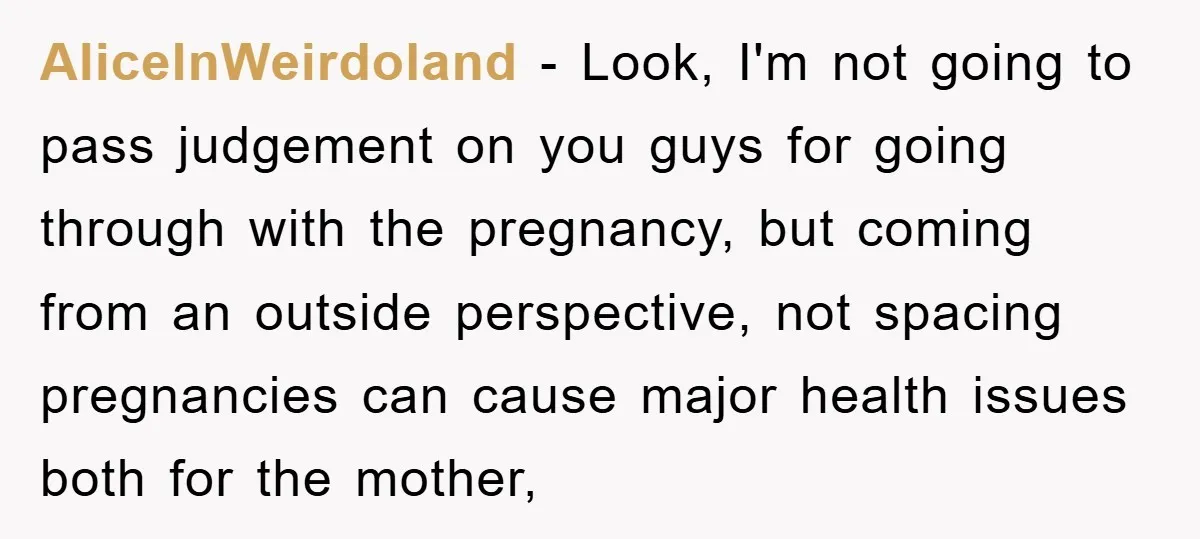 AliceInWeirdoland − Look, I'm not going to pass judgement on you guys for going through with the pregnancy, but coming from an outside perspective, not spacing pregnancies can cause major...