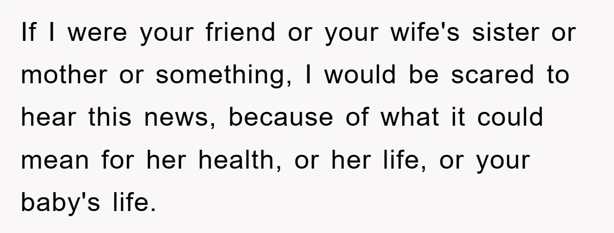 If I were your friend or your wife's sister or mother or something, I would be scared to hear this news, because of what it could mean for her health,...