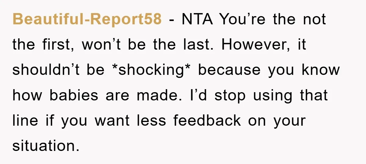Beautiful-Report58 − NTA You’re the not the first, won’t be the last. However, it shouldn’t be *shocking* because you know how babies are made. I’d stop using that line if...
