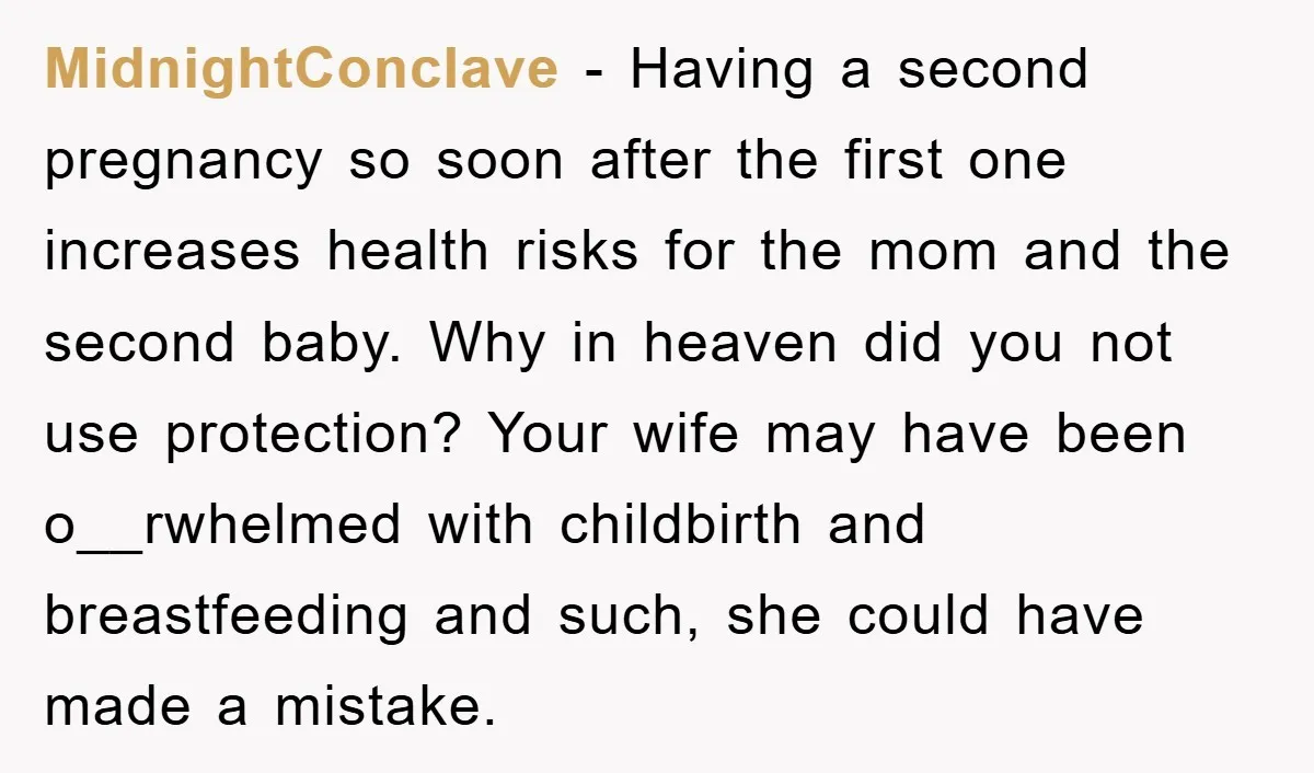 MidnightConclave − Having a second pregnancy so soon after the first one increases health risks for the mom and the second baby. Why in heaven did you not use protection?...