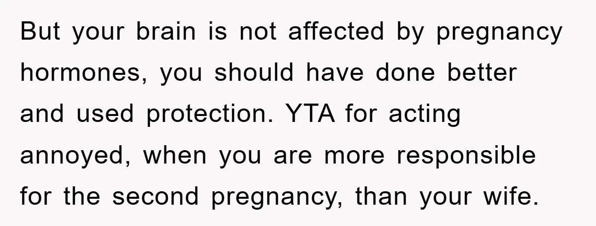 But your brain is not affected by pregnancy hormones, you should have done better and used protection. YTA for acting annoyed, when you are more responsible for the second pregnancy,...