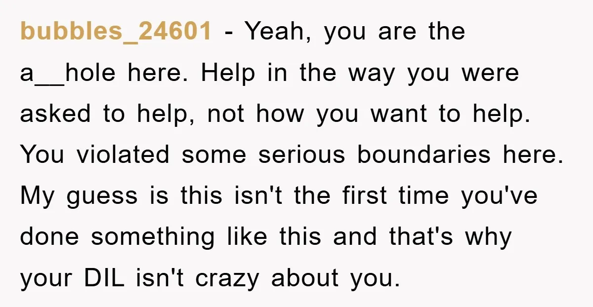 bubbles_24601 − Yeah, you are the a__hole here. Help in the way you were asked to help, not how you want to help. You violated some serious boundaries here. My...