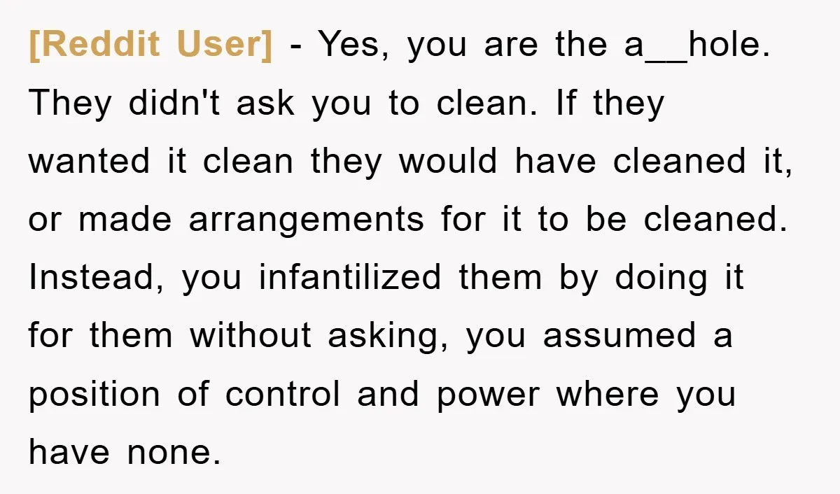 [Reddit User] − Yes, you are the a__hole. They didn't ask you to clean. If they wanted it clean they would have cleaned it, or made arrangements for it to...
