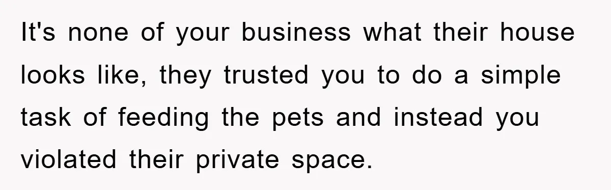 It's none of your business what their house looks like, they trusted you to do a simple task of feeding the pets and instead you violated their private space.