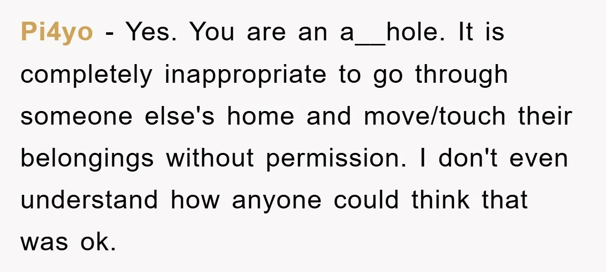 Pi4yo − Yes. You are an a__hole. It is completely inappropriate to go through someone else's home and move/touch their belongings without permission. I don't even understand how anyone could...