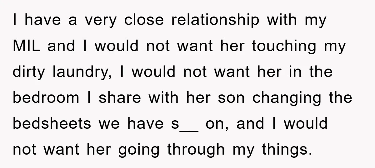 I have a very close relationship with my MIL and I would not want her touching my dirty laundry, I would not want her in the bedroom I share with...