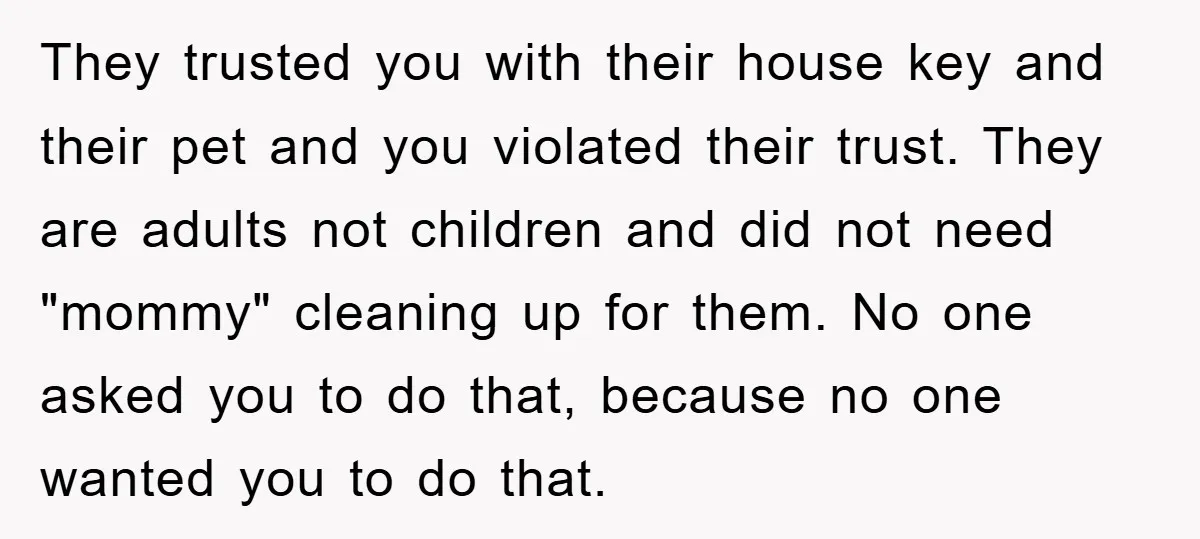 They trusted you with their house key and their pet and you violated their trust. They are adults not children and did not need "mommy" cleaning up for them. No...