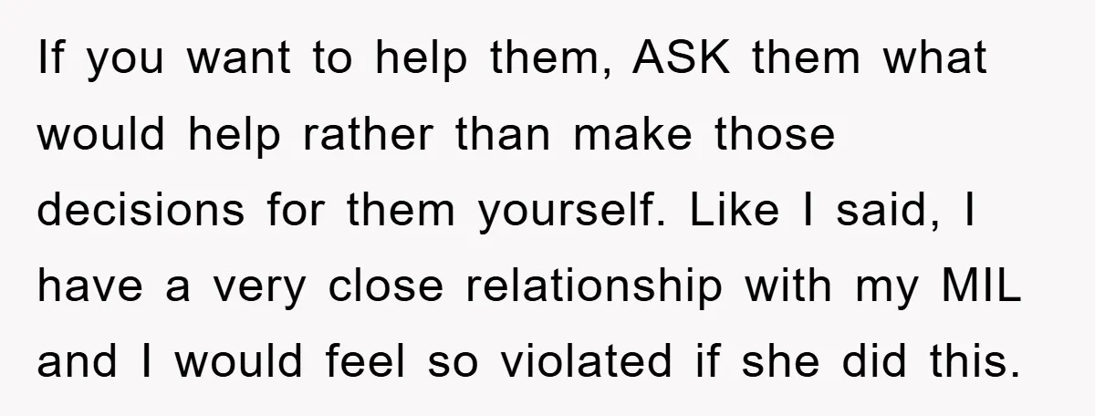 If you want to help them, ASK them what would help rather than make those decisions for them yourself. Like I said, I have a very close relationship with my...
