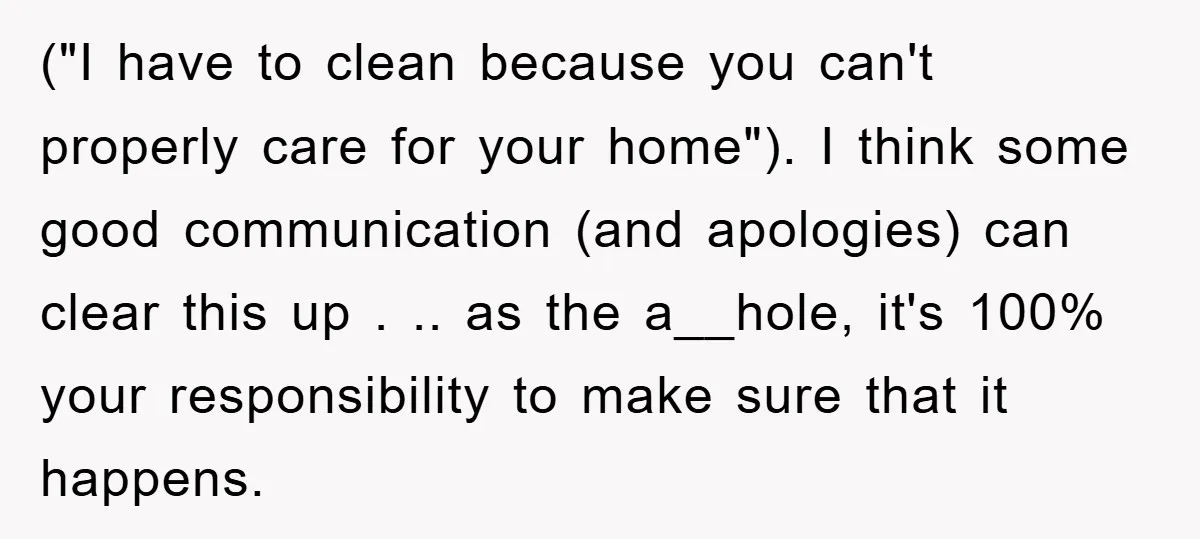 ("I have to clean because you can't properly care for your home"). I think some good communication (and apologies) can clear this up . .. as the a__hole, it's 100%...