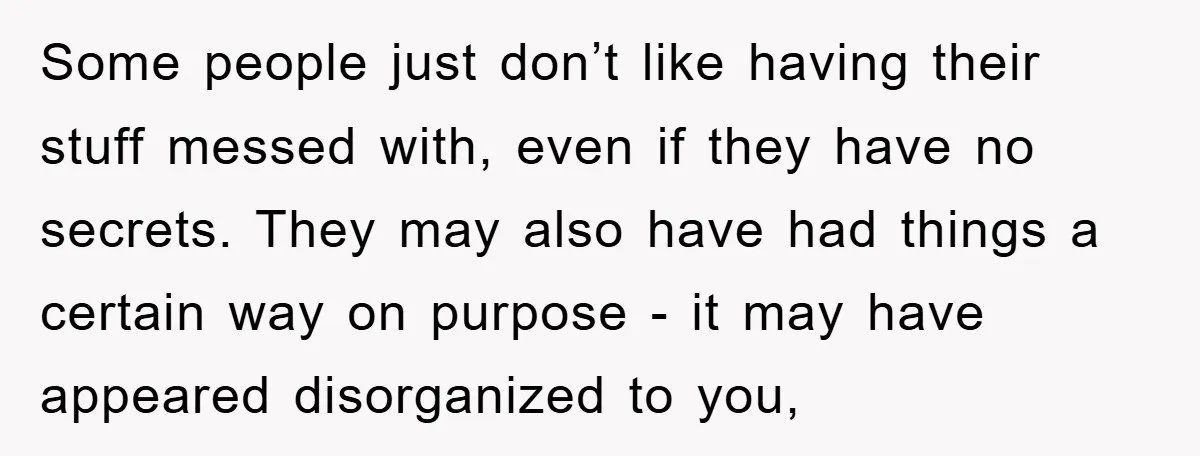 Some people just don’t like having their stuff messed with, even if they have no secrets. They may also have had things a certain way on purpose - it may...