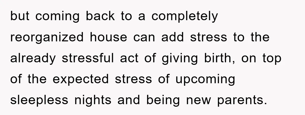 but coming back to a completely reorganized house can add stress to the already stressful act of giving birth, on top of the expected stress of upcoming sleepless nights and...