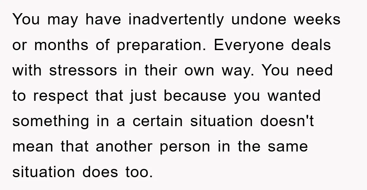 You may have inadvertently undone weeks or months of preparation. Everyone deals with stressors in their own way. You need to respect that just because you wanted something in a...