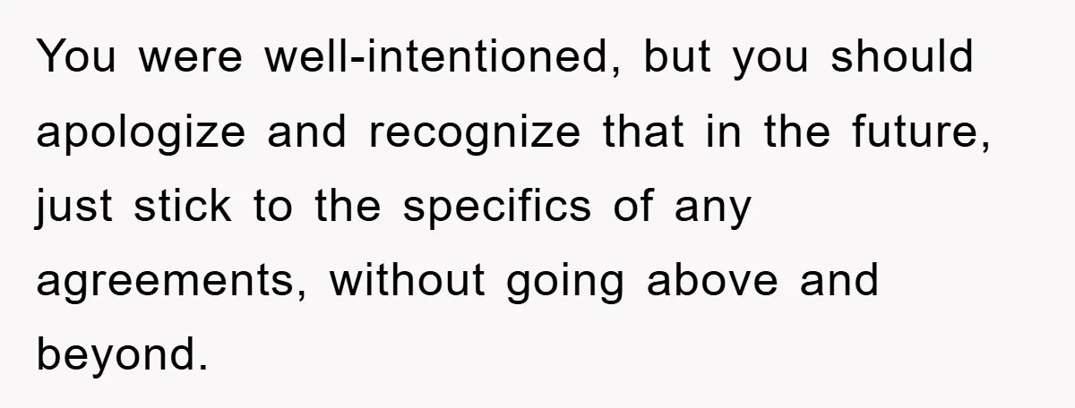 You were well-intentioned, but you should apologize and recognize that in the future, just stick to the specifics of any agreements, without going above and beyond.