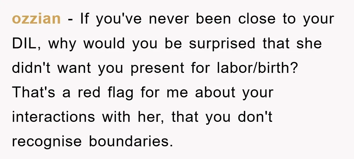 ozzian − If you've never been close to your DIL, why would you be surprised that she didn't want you present for labor/birth? That's a red flag for me about...