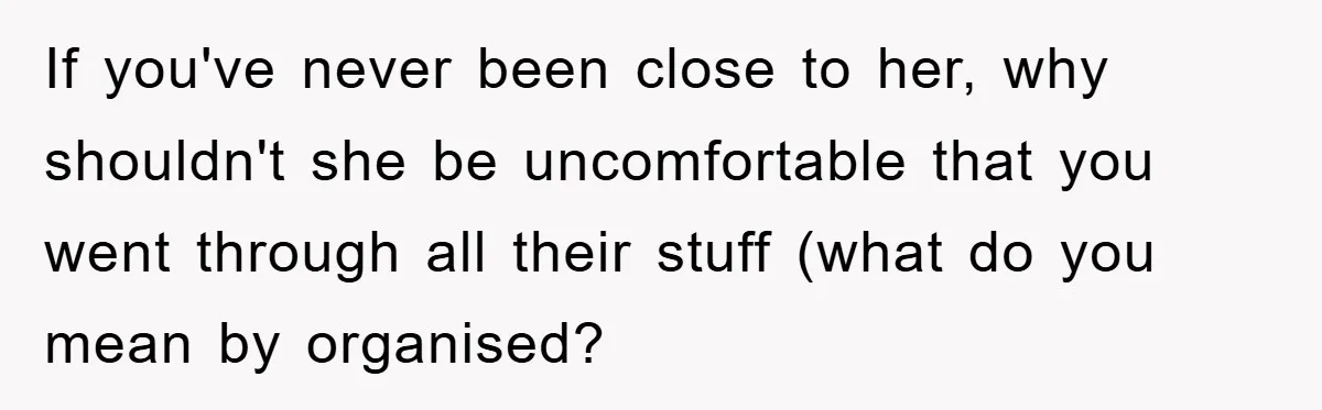 If you've never been close to her, why shouldn't she be uncomfortable that you went through all their stuff (what do you mean by organised?