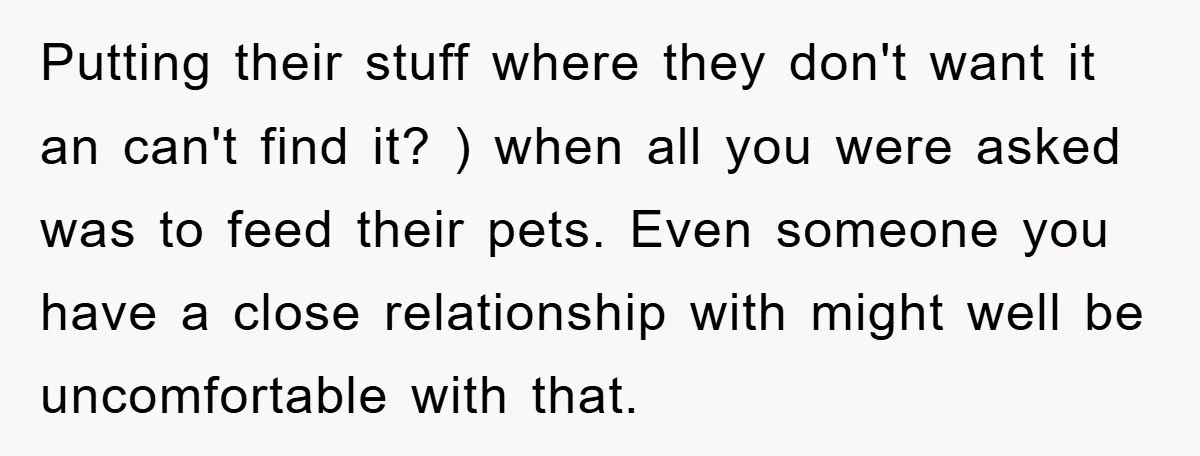 Putting their stuff where they don't want it an can't find it? ) when all you were asked was to feed their pets. Even someone you have a close relationship...