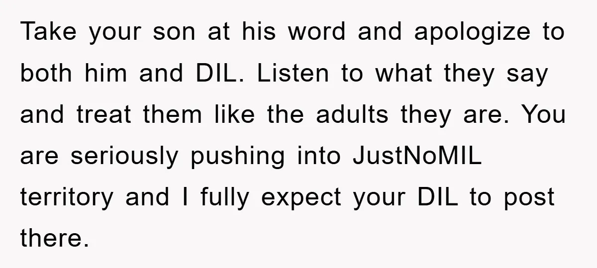 Take your son at his word and apologize to both him and DIL. Listen to what they say and treat them like the adults they are. You are seriously pushing...