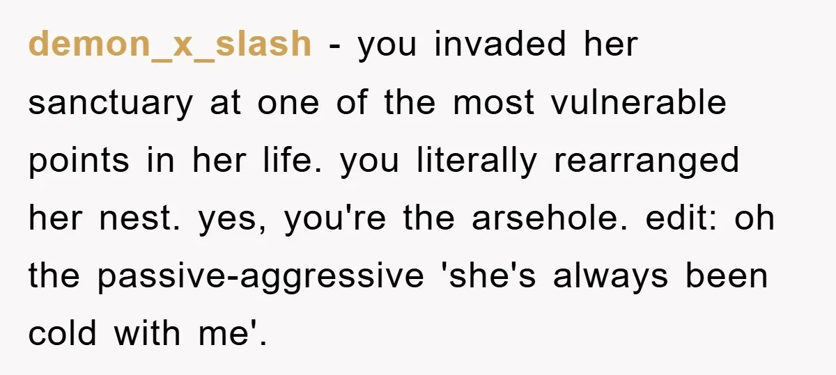 demon_x_slash − you invaded her sanctuary at one of the most vulnerable points in her life. you literally rearranged her nest. yes, you're the arsehole. edit: oh the passive-aggressive 'she's...