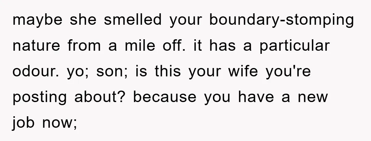 maybe she smelled your boundary-stomping nature from a mile off. it has a particular odour. yo; son; is this your wife you're posting about? because you have a new job...