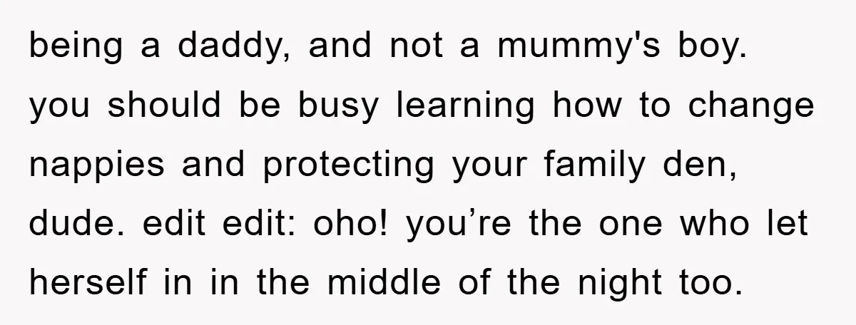 being a daddy, and not a mummy's boy. you should be busy learning how to change nappies and protecting your family den, dude. edit edit: oho! you’re the one who...