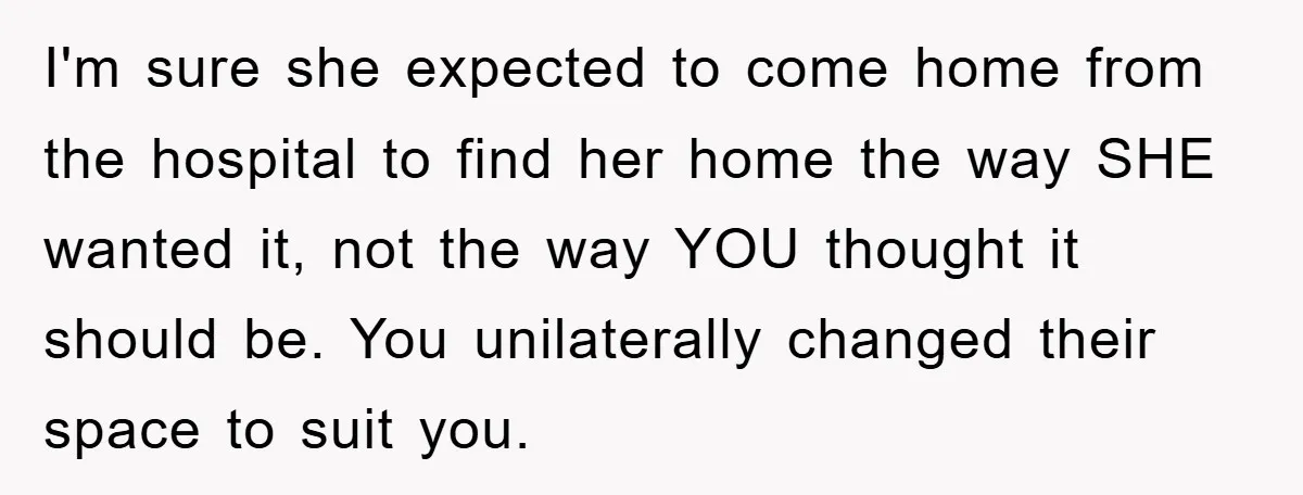 I'm sure she expected to come home from the hospital to find her home the way SHE wanted it, not the way YOU thought it should be. You unilaterally changed...