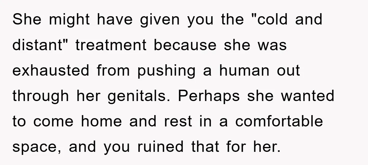 She might have given you the "cold and distant" treatment because she was exhausted from pushing a human out through her genitals. Perhaps she wanted to come home and rest...