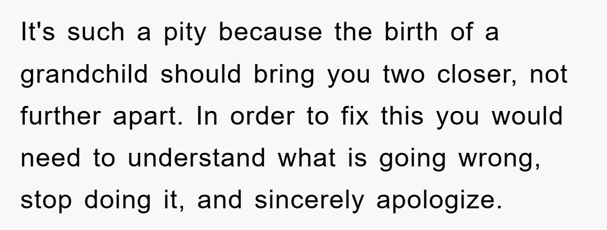 It's such a pity because the birth of a grandchild should bring you two closer, not further apart. In order to fix this you would need to understand what is...