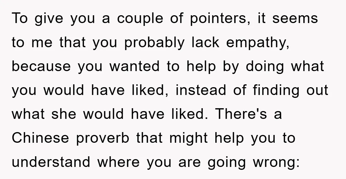 To give you a couple of pointers, it seems to me that you probably lack empathy, because you wanted to help by doing what you would have liked, instead of...