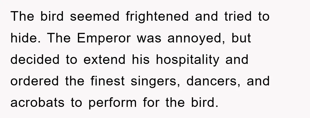 The bird seemed frightened and tried to hide. The Emperor was annoyed, but decided to extend his hospitality and ordered the finest singers, dancers, and acrobats to perform for the...