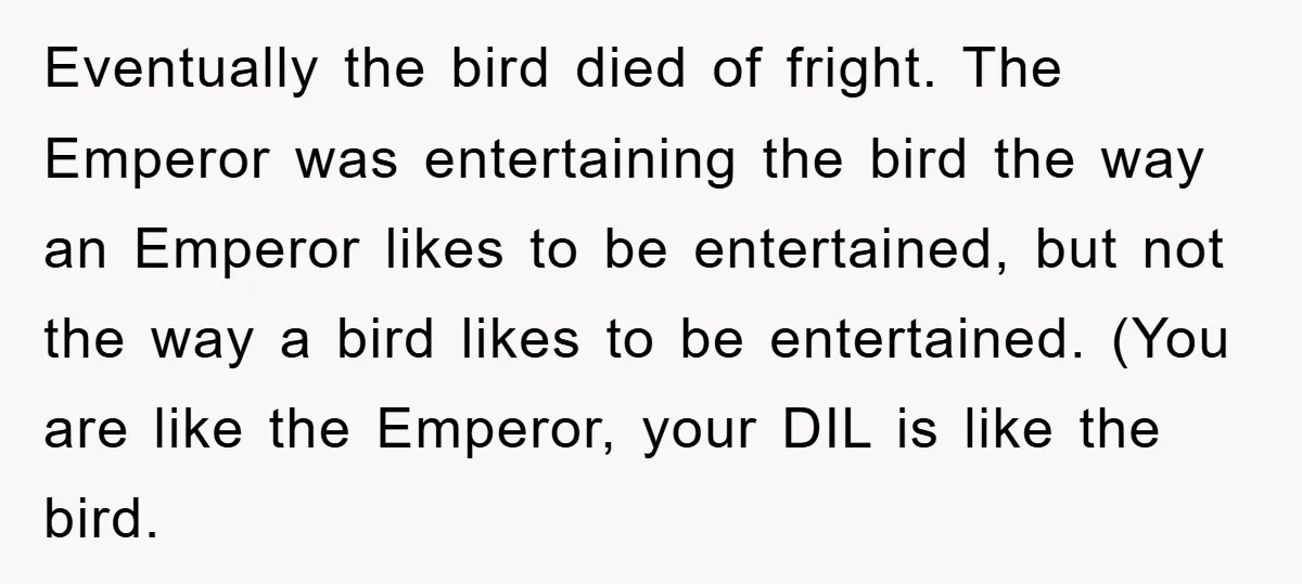 Eventually the bird died of fright. The Emperor was entertaining the bird the way an Emperor likes to be entertained, but not the way a bird likes to be entertained....