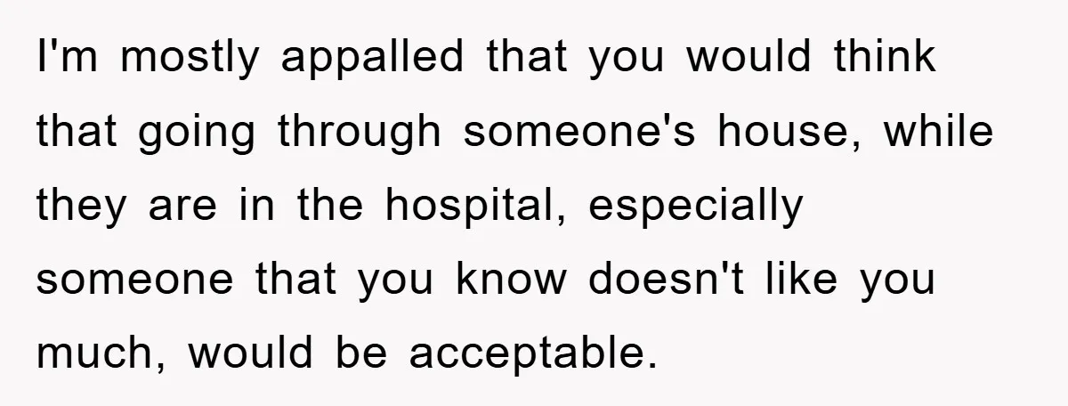 I'm mostly appalled that you would think that going through someone's house, while they are in the hospital, especially someone that you know doesn't like you much, would be acceptable.